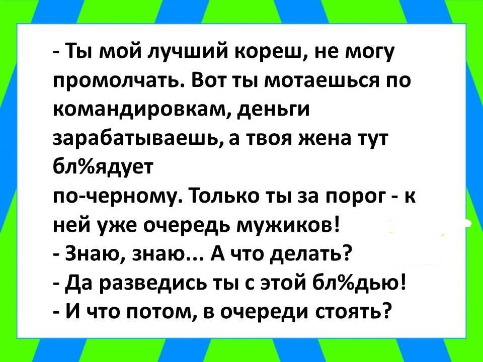 Ты мой лучший кореш не могу промолчать Вот ты мотаешься по командировкам деньги зарабатываешь а твоя жена тут блядует по черному Только ты за порог к ней уже очередь мужиков Знаю знаю А что делать да разведись ты с этой блдью И что потом в очереди стоять
