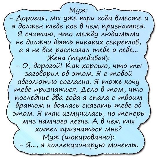 Муж Дорогая мы уже три года бместе и я должен тебе кое 6 чем признаться Я считаю что между Аюбммымм не должно быть никаких секретов а я не Все рассказа тебе о себе Жено перебивая О до огой Как хорошо что ты 30120 от об этом Я с тобой абсолютно согшана Я тоже хоиу тебе признаться АеАо 6 том что поседние дба года я сиищ с тбоим братом и боямхсо сказать тебе об этом Я ток мзмуицщсь но теперь мне намн