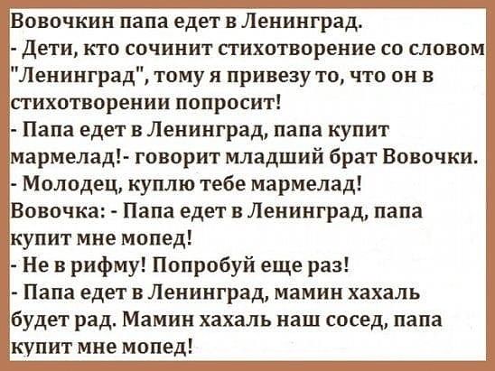 овочкин папа едет в Ленинград дети кто сочинит стихотворение со словом Ленинград тому я привезу то что он в стихотворении попросит Папа едет в Ленинград папа купит мармелад говорит младший брат Вовочки Молодец куплю тебе мармелад Вовочка Папа едет в Ленинград папа купит мне мопед Не в рифму Попробуй еще раз Папа едет в Ленинград мамин хахаль будет рад Мамин хахаль наш сосед папа купит мне мопед