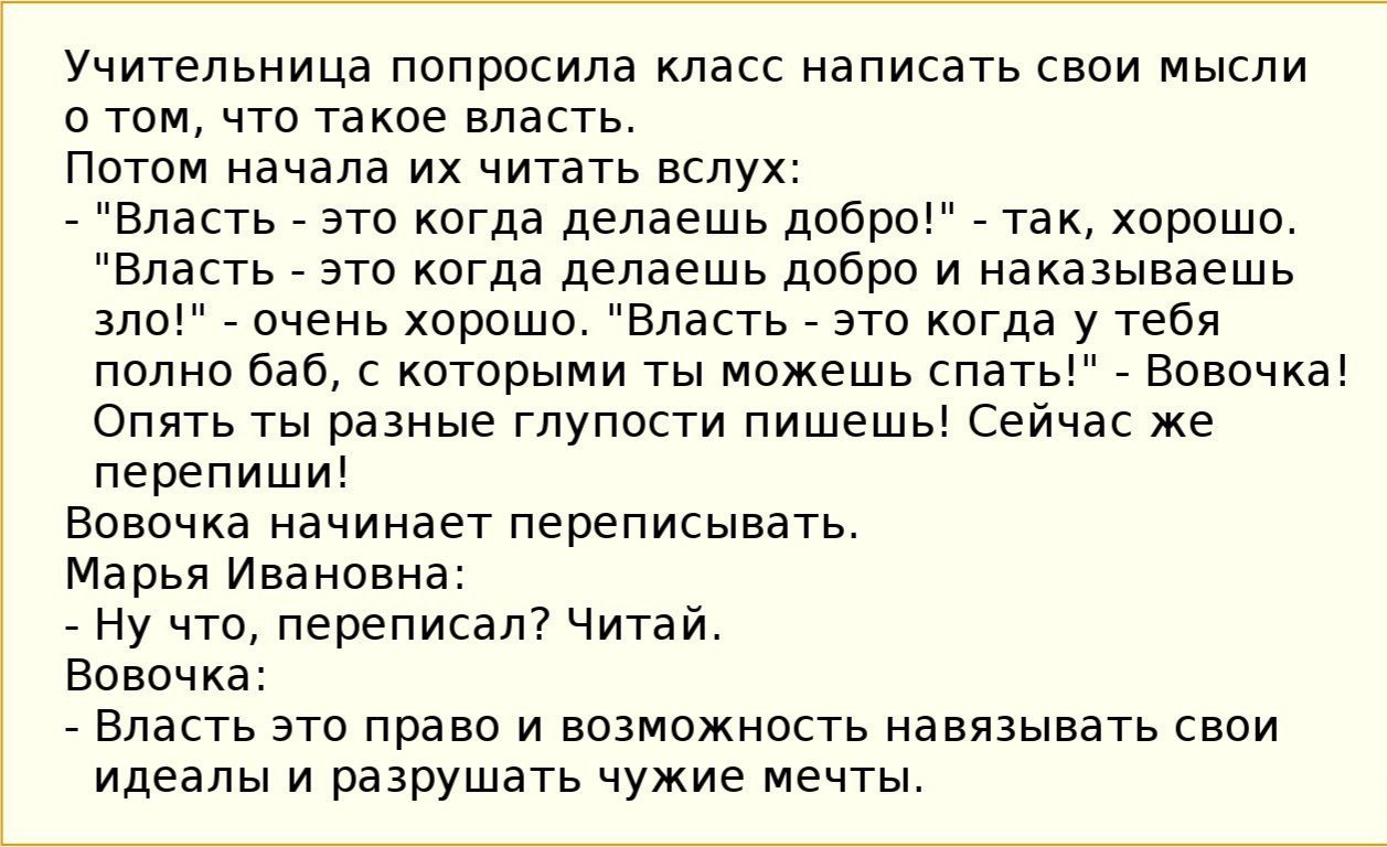 Учительница попросила класс написать свои мысли о том что такое власть Потом начала их читать вслух Власть это когда делаешь добро так хорошо Власть это когда делаешь добро и наказываешь зло очень хорошо Власть это когда у тебя полно баб с которыми ты можешь спать Вовочка Опять ты разные глупости пишешь Сейчас же перепиши Вовочка начинает переписывать Марья Ивановна Ну что переписал Читай Вовочка 