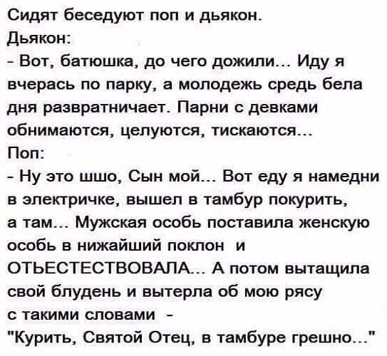 Сидят беседуют поп и дьякон Дьякон Вот батюшка до чего дожили Иду я вчерась по парку а молодежь средь бела дня развратничает Парни с девками обнимаются целуются тискаются Поп Ну это шшо Сын мой Вот еду я намедни в электричке вышел в тамбур покурить а там Мужская особь поставила женскую особь в нижайший поклон и ОТЬЕСТЕСТВОВАПА А потом вытащила свой блудень и вытерла об мою рясу такими словами Кури