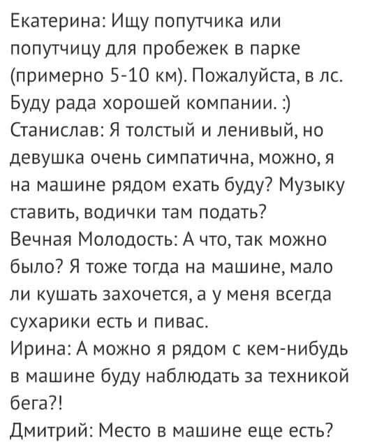 Екатерина Ищу попутчика или попутчицу для пробежек в парке примерно 5 10 км Пожалуйста в лс Буду рада хорошей компании Станислав Я толстый и ленивый но девушка очень симпатична можно я на машине рядом ехать буду Музыку ставить водички там подать Вечная Молодость А чтотак можно было Я тоже тогда на машине мало ли кушать захочется а у меня всегда сухарики есть и пивас Ирина А можно я рядом с кем ниб