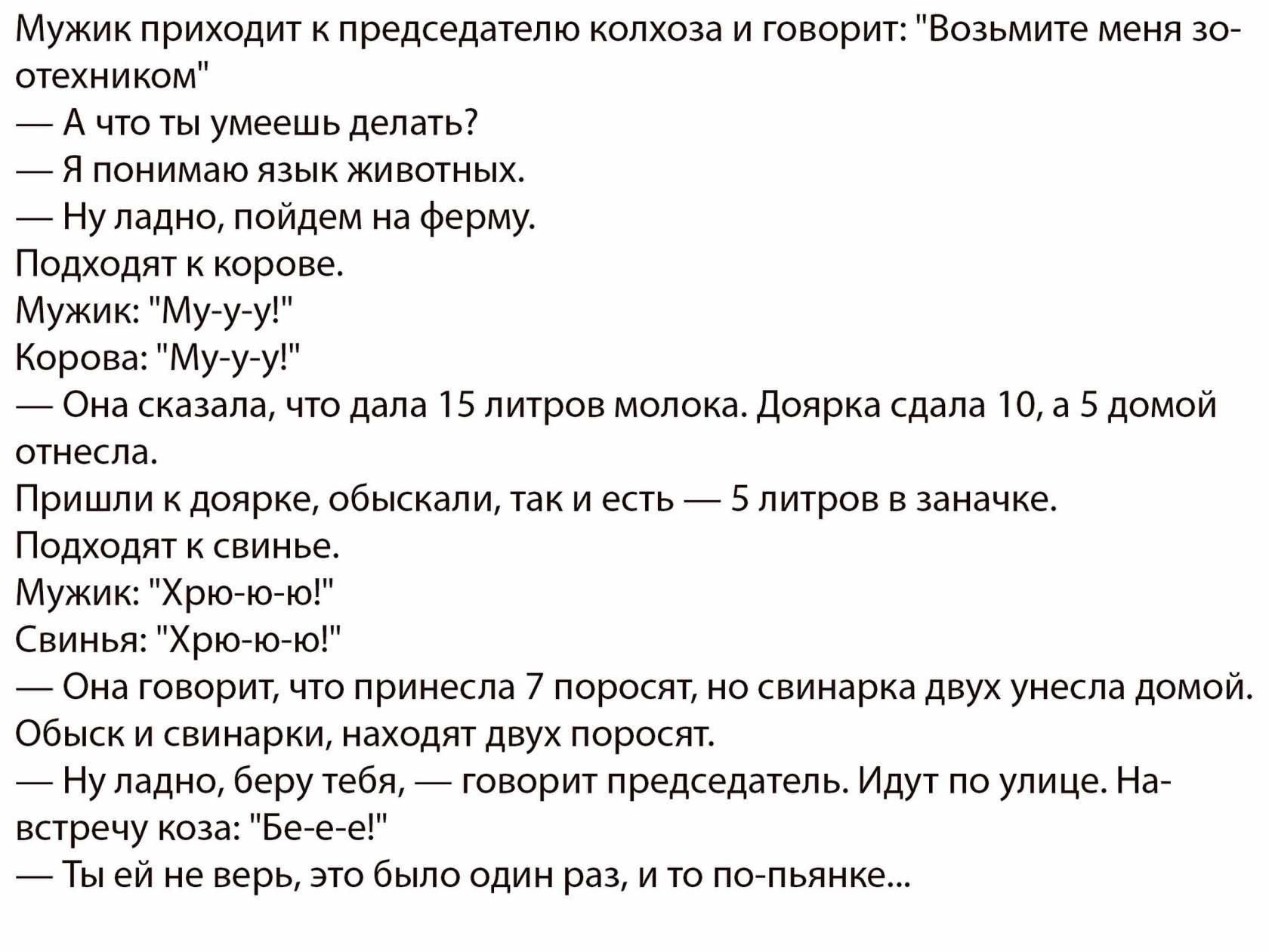 Мужик приходит к председателю колхоза и говорит Возьмите меня зо отехником А что ты умеешь делать Я понимаю язык животных Ну ладно пойдем на ферму Подходят к корове Мужик Мууу Корова Мууу Она сказала что дала 15 литров молока Доярка сдала 10 а 5 домой отнесла Пришли к доярке обыскали так и есть 5 литров в заначке Подходят к свинье Мужик Хрю ю ю Свинья Хрюю ю Она говорит что принесла 7 поросят но с