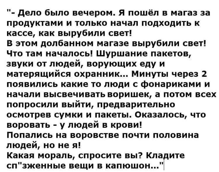 дело было вечером Я пошёл в магаз за продуктами и только начал подходить к кассе как вырубили свет В этом долбанном магазе вырубили свет Что там началось Шуршание пакетов звуки от людей ворующих еду и матерящийся охранник Минуты через 2 появились какие то люди с фонариками и начали высвечивать воришек а потом всех попросили выйти предварительно осмотрев сумки и пакеты Оказалось что воровать у люде