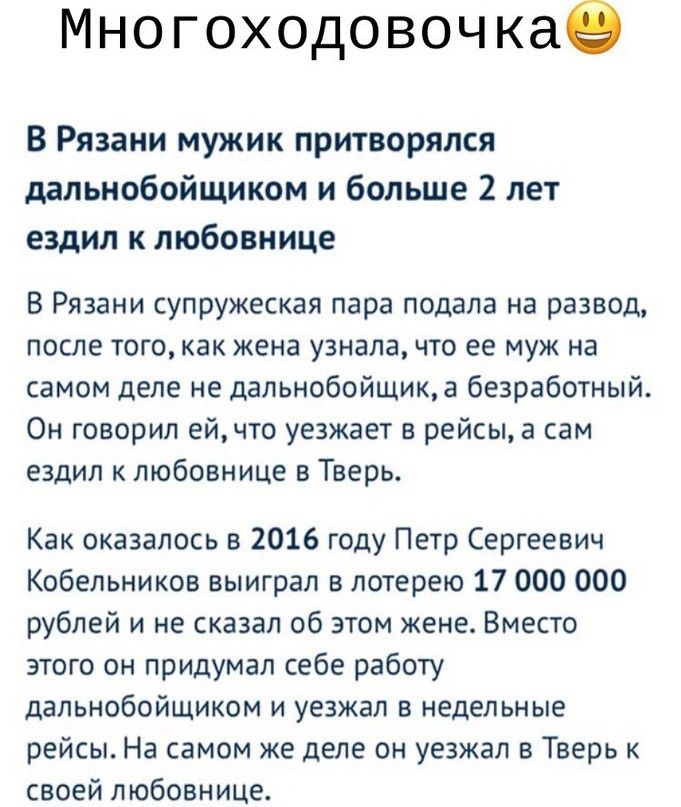 Многоходовочкае В Рязани мужик притворялся дальнобойщиком и больше 2 лет ездил к любовнице В Рязани супружеская пара подала на развод после того как жена узнала что ее муж на самом деле не дальнобойщика безработный Он говорил ейчто уезжает в рейсы а сам ездил к любовнице в Тверь Как оказалось в 2016 году Петр Сергеевич Кобельников выиграл в лотерею 17 000 000 рублей и не сказал об этом жене Вместо