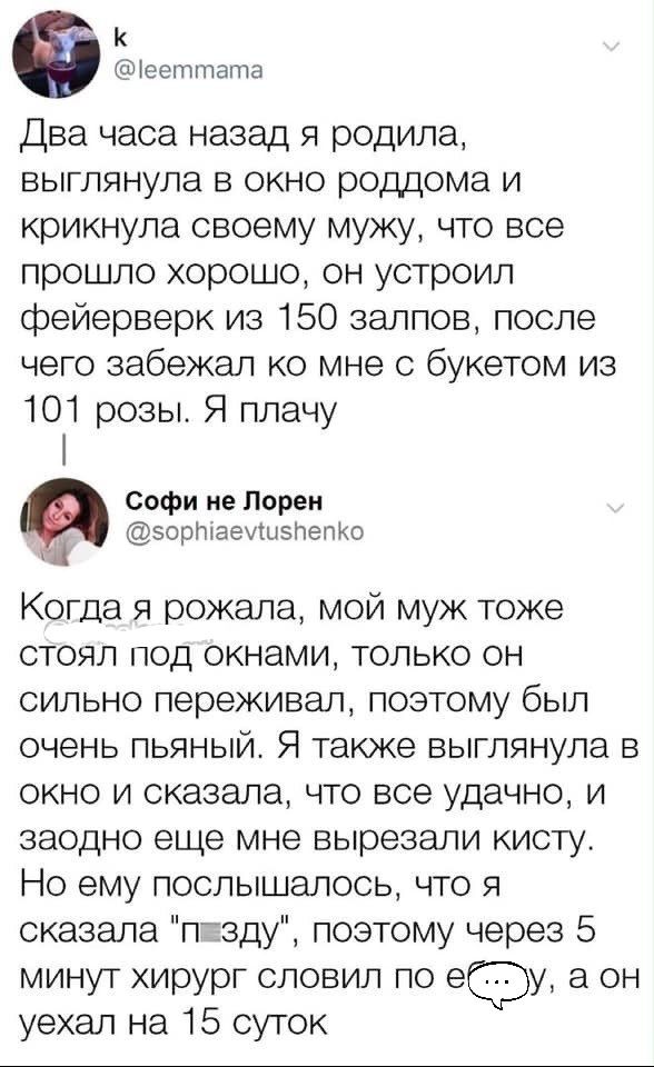 К еетптапча Два часа назад я родила выглянула в окно роддома и крикнула своему мужу что все прошло хорошо он устроил фейерверк из 150 залпов после чего забежал ко мне с букетом из 101 розы Я плачу Софи не Лорен зоршаеушзлепКО и Когда я рожала мой муж тоже стоял под окнами только он сильно переживал поэтому был очень пьяный Я также выглянула в окно и сказала что все удачно и заодно еще мне вырезали