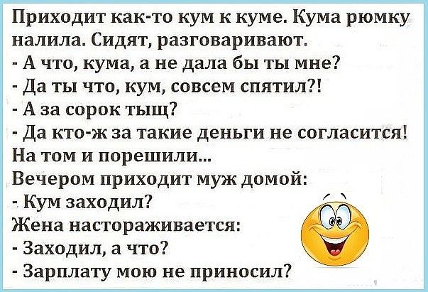Приходит как то кум к куме Кума рюмку налила Сидят разговаривают А что кума не дала бы ты мне Да ты что кум совсем спятил А за сорок тыщ Да кто ж за такие деньги не согласится На том и порешили Вечером приходит муж домой Кум заходил Жена настораживается Заходил а что Зарплату мою не приносил