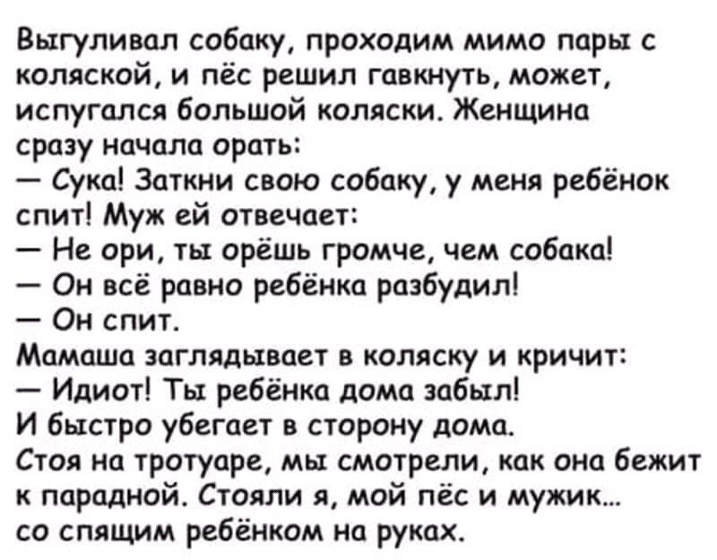 Выгуливал собаку проходим мимо пары с коляской и пёс решил гавкнуть может испугался большой коляски Женщина сразу начала орать Сука Заткни свою собаку у меня ребёнок спит Муж ей отвечоет Не ори ты орёшь громче чем собака Он всё равно ребёнка разбудил Он спит Мамаша заглядывает в коляску и кричит Идиот Ты ребёнка дома забыл И быстро убегает в сторону дома Стоя на тротуаре мы смотрели как она бежит 