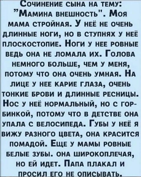 Сочинение сынд НА тему МАМИНА внешность Моя МАМА СТРОЙНАЯ У нее не очень длинные ноги но в ступнях у нее плоскостопие Ноги у нее ровные ведь см не ломАлА их ГОЛОВА немного БОЛЬШЕ чем у меня потому что онА очень умндя НА лице у нее кдрие ГЛАЗА очень тонкие БРОВИ и длинные ресницы Нос у нее ногмдльный но с гот еинкой потому что в детстве онА уПАлд с велосипедА Гувы у нее я вижу мзного цветА онА КРАС