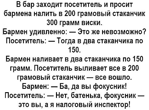 В бар заходит посетитель и просит бармена налить 200 грамовый стаканчик 300 грамм виски Бармен удивленно Это же невозможно ПОСЕТИТЕЛЬ Тогда В два стаканчика ПО 150 Бармен наливает в два стаканчика по 150 грамм Посетитель выливает все в 200 грамовый стаканчик все вошло Бармен Ба да вы фокусник Посетитель Нет батенька фокусник это вы а я налоговый инспектор