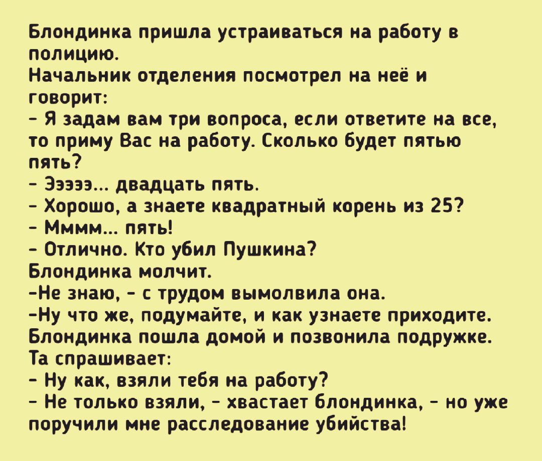 Блондинка пришла устраиваться на работу в полицию Начальник отделения посмотрел на неё и говорит Я задам вам три вопроса если ответите на все то приму Вас на работу Сколько будет пятью пять 33333 двадцать пять Хорошо а знаете квадратный корень из 25 Мммм пять Отлично Кто убил Пушкина Блондинка молчит Не знаю с трудом вымолвила она Ну что же подумайте и как узнаете приходите Блондинка пошла домой и