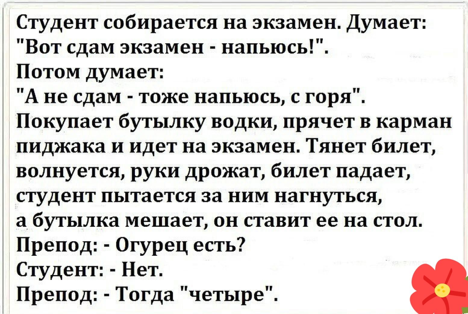 Студент собирается на экзамен Думает Вот сдам экзамен напьюсь Потом думает А не сдам тоже напьюсь с горя Покупает бутылку водки прячет в карман пиджака и идет на экзамен Тянет билет волнуется руки дрожат билет падает студент пытается за ним нагнуться а_ бутылка мешает он ставит ее на стол Препод Огурец есть Студент Нет Препод Тогда четыре