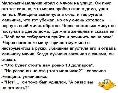 Маленький мальчик играл с мячом на улице Ом пнул его так сильно что мячик пробив окна в доме упал на пол Женщина выглянула в окно и ток ругала мальчика что тот убежал но ему очень хотелось вернуть свой мячик обратно Через несколько минут он пасгучап в дверь дома где жила женщина и сказал е _ Мой папа собирается прийти и починить ваши окна _ Через несколько минут пришел мужчина с инструментом в рук