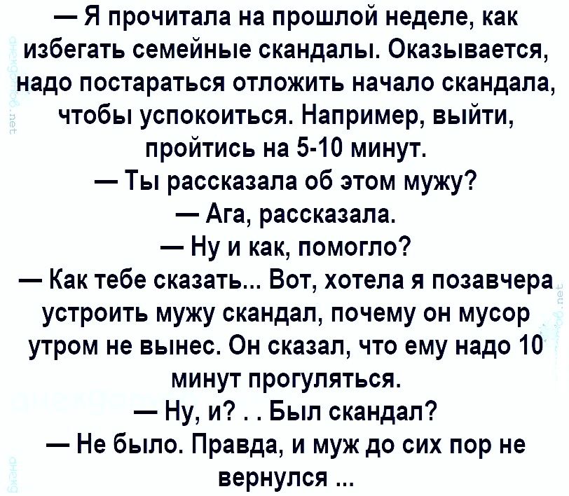 Я прочитала на прошлой неделе как избегать семейные скандалы Оказывается надо постараться отложить начало скандала чтобы успокоиться Например выйти пройтись на 5 10 минут Ты рассказала об этом мужу Ага рассказала Ну и как помогло Как тебе сказать Вот хотела я позавчера устроить мужу скандал почему он мусор утром не вынес Он сказал что ему надо 10 минут прогуляться Ну и Был скандал Не было Правда и