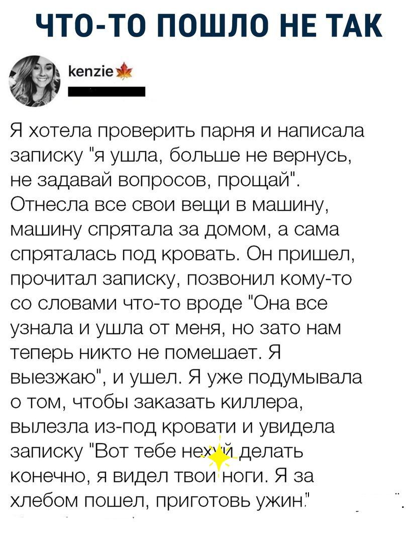 ЧТО ТО ПОШЛО НЕ ТАК Кеп2іе _ Я хотела проверить парня и написала записку я ушла больше не вернусь не задавай вопросов прощай Отнесла все свои вещи в машину машину спрятала за домом а сама спряталась под кровать Он пришел прочитал записку позвонил комуто со словами чтото вроде Она все узнала и ушла от меня но зато нам теперь никто не помешает Я выезжаю и ушел Я уже подумывала о том чтобы заказать к