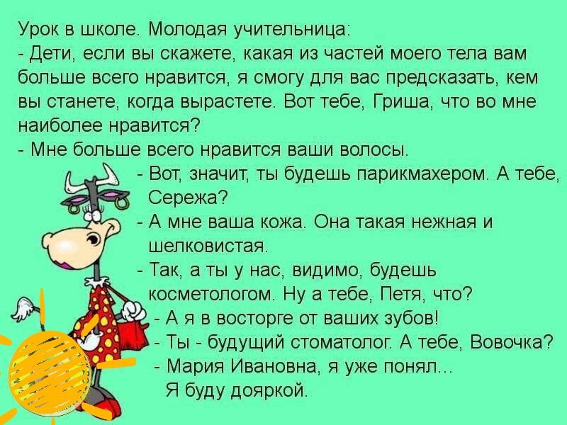 Урок в школе Молодая учительница Дети если вы скажете какая из частей моего тела вам больше всего нравится я смогу для вас предсказать кем вы станете когда вырастете Вот тебе Гриша что во мне наиболее нравится Мне больше всего нравится ваши волосы Вот значит ты будешь парикмахером А тебе Сережа А мне ваша кожа Она такая некная и шелковистая Так а ты у нас видимо будешь косметологом Ну а тебе Петя 