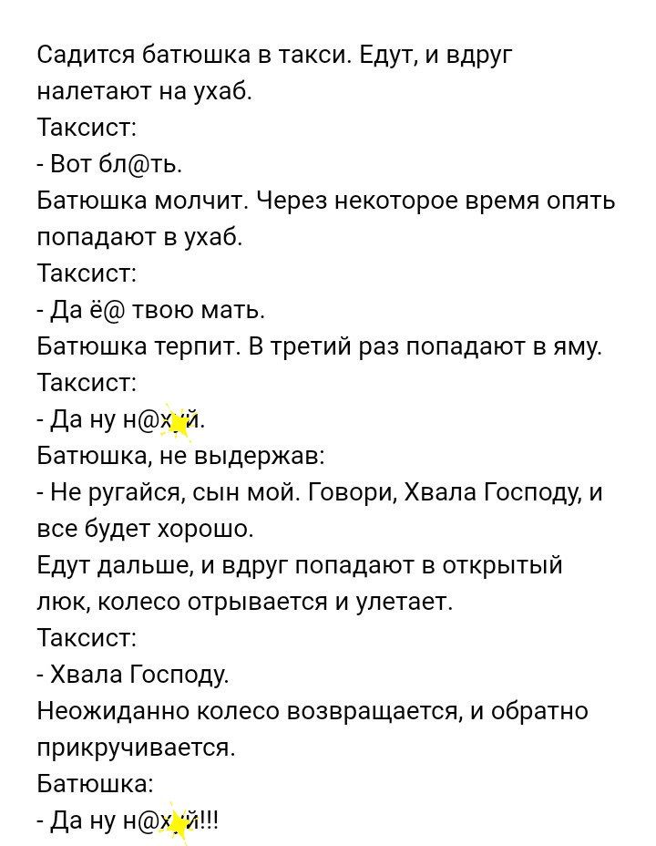 Садится батюшка в такси Едут и вдруг налетают на ухаб Таксист Вот блть Батюшка молчит Через некоторое время опять попадают в ухаб Таксист Да ё твою мать Батюшка терпит В третий раз попадают в яму Таксист Да ну нй Батюшка не выдержав Не ругайся сын мой Говори Хвала Господу и все будет хорошо Едут дальше и вдруг попадают в открытый люк колесо отрывается и улетает Таксист Хвала Господу Неожиданно кол