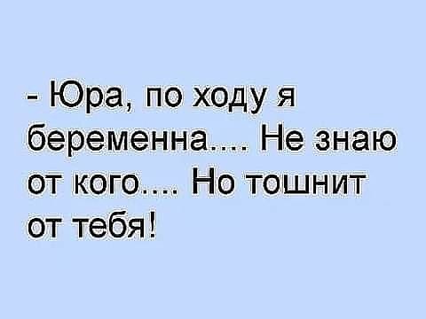 Юра по ходу я беременна Не знаю от кого Но тошнит от тебя