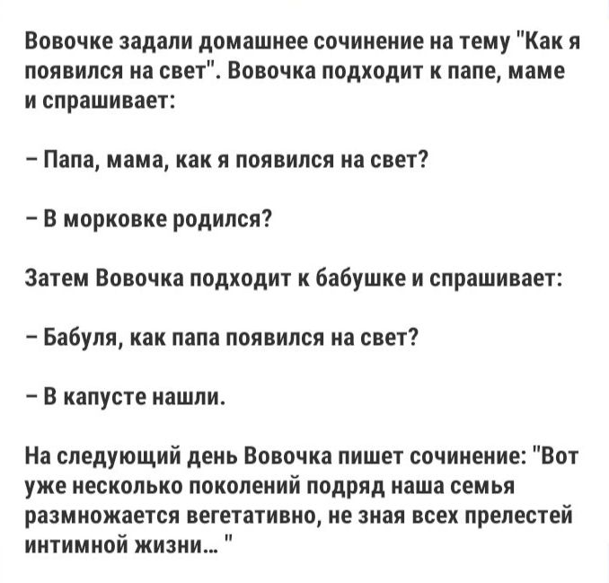 Вовочке задали домашнее сочинение на тему Как я появился на свет Вовочка подходит к папе маме и спрашивает Папа мама как я появился на свет В морковке родился Затем Вовочка подходит к бабушке и спрашивает Бабуля как папа появился на свет В капусте нашли На следующий день Вовочка пишет сочинение Вот уже несколько поколений подряд наша семья размножается вегетативно не зная всех прелестей интимной ж