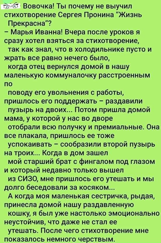ёё Вовочка Ты почему не выучил стихотворение Сергея Пронина Жизнь Прекрасна Марья Иванна Вчера после уроков я сразу хотел взяться за стихотворение так как знал что в холодильнике пусто и жрать все равно нечего было когда отец вернулся домой в нашу маленькую коммуналочку расстроенным по поводу его увольнения с работы пришлось его поддержать раздавили пузырь на двоих Потом пришла домой мама у которо