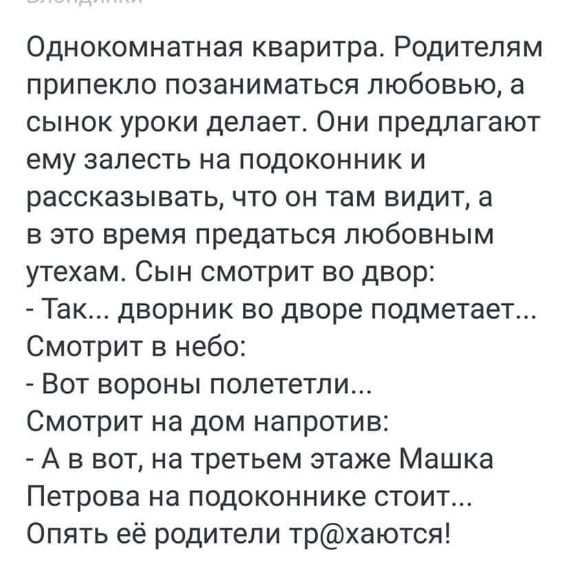 Однокомнатная кваритра Родителям припекло позаниматься любовью а сынок уроки делает Они предлагают ему залесть на подоконник и рассказывать что он там видит а в это время предаться любовным утехам Сын смотрит во двор Так дворник во дворе подметает Смотрит в небо Вот вороны полететли Смотрит на дом напротив А в вот на третьем этаже Машка Петрова на подоконнике стоит Опять её родители трхаются