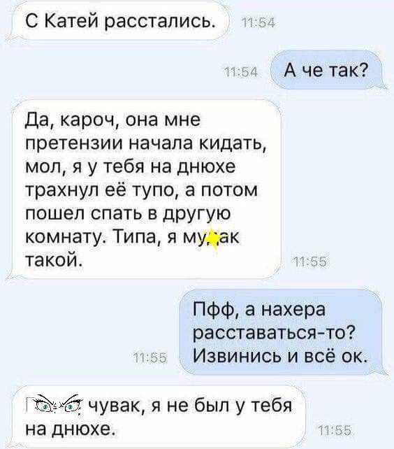 С Катей расстались _ А че так Да кароч она мне претензии начала кидать мол я у тебя на днюхе трахнул её тупо а потом пошеп спать в другую комнату Типа я мудак такои ПФФ а нахера расставаться то Извинись и всё ок 4141 чувак я не был у тебя на днюхе