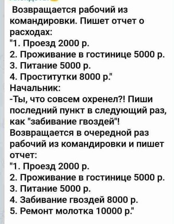 Возвращается рабочий из командировки Пишет отчет о расходах 1 Проезд 2000 р 2 Проживание в гостинице 5000 р 3 Питание 5000 р 4 Проститутки 8000 р Начальник Ты что совсем охренел Пиши последний пункт в следующий раз как забивание гвоздей Возвращается в очередной раз рабочий из командировки и пишет отчет 1 Проезд 2000 р 2 Проживание в гостинице 5000 р 3 Питание 5000 р 4 Забивание гвоздей 8000 р 5 Ре
