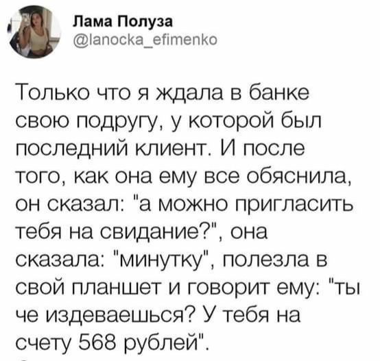 д Лама Полуза іапосКа_егітепКо Только что я ждала в банке свою подругу у которой был последний клиент И после того как она ему все обяснила он сказал а можно пригласить тебя на свидание она сказала минутку полезла в свой планшет и говорит ему ты че издеваешься У тебя на счету 568 рублей