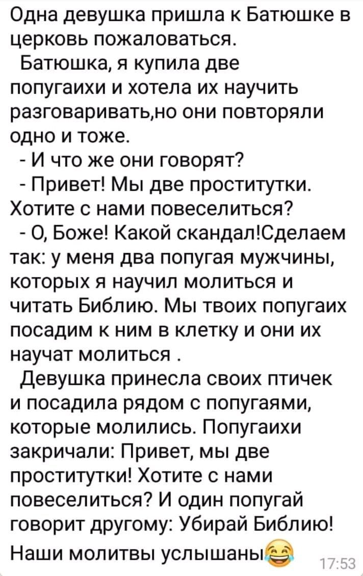 Одна девушка пришла к Батюшке в церковь пожаловаться Батюшка я купила две попугаихи и хотела их научить разговариватьно они повторяли одно и тоже И что же они говорят Привет Мы две проститутки Хотите с нами повеселиться О Боже Какой скандалЮделаем так у меня два попугая мужчины которых я научил молиться и читать Библию Мы твоих попугаих посадим к ним в клетку и они их научат молиться Девушка прине