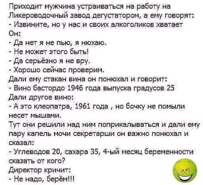Приходит мужчина упр иваться на работу на Ликероводочный завод дегустатором а ему говорят Извините но у нас и своих алкоголиков хватает Он Да нет я не пью я нюхаю Не может этого быть Да серьёзно я не вру Хорошо сейчас проверим дали ему стакан вина он понюхал и говорит Вино басгордо 1946 года выпуска градусов 25 Дали другое вино А это клеопатра 1961 года но бочку не помьши несет мышами Тут они реши