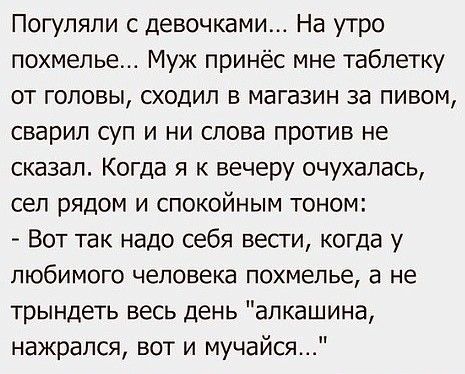 Погупяпи с девочками На утро похмелье Муж принёс мне таблетку от головы сходил в магазин за пивом сварил суп и ни слова против не сказал Когда я к вечеру очухалась сел рядом и спокойным тоном Вот так надо себя вести когда у любимого человека похмелье а не трындеть весь день алкашина нажрался вот и мучайся