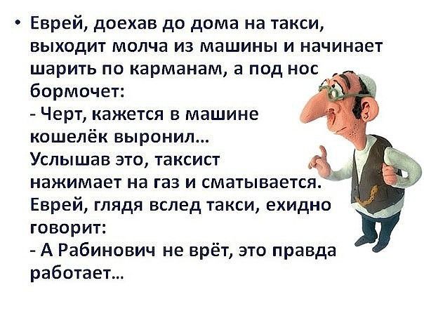 Еврей доехав до дома на такси выходит молча из машины и начинает шарить по карманам а под нос бормочет Черт кажется в машине кошелёк выронил Услышав это таксист Ъ нажимает на газ и сматывается Еврей глядя вслед такси ехидно говорит А Рабинович не врёт это правда работает
