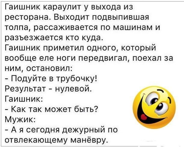 Гаишник караулит у выхода из ресторана Выходит подвыпившая толпа рассаживается по машинам и разъезжается кто куда Гаишник приметил одного который вообще еле ноги передвигая поехал за ним остановил Подуйте в трубочку Результат нулевой Гаишник Как так может быть Мужик А я сегодня дежурный по отвлекающему манёвру