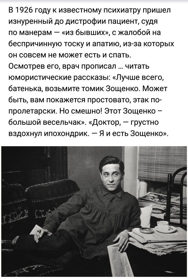 В 1926 году к известному психиатру пришел изнуренный до дистрофии пациент судя по манерам из бывших с жалобой на беспричинную тоску и апатию из за которых он совсем не может есть и спать Осмотрев его врач прописал читать юмористические рассказы Лучше всего батенька возьмите томик Зощенко Может быть вам покажется простовато этак по пролетарски Но смешно Этот Зощенко большой весельчак_ Доктор грустн