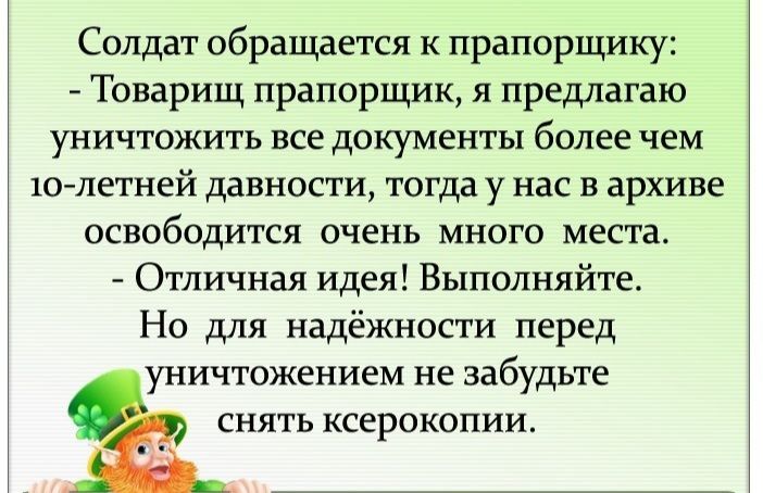 Солдат обращается к прапорщику Товарищ прапорщик я предлагаю уничтожить все документы более чем 10летней давности тогда у нас в архиве освободится очень много места Отличная идея Выполняйте Но для надёжности перед уничтожением не забудьте снять ксерокопии