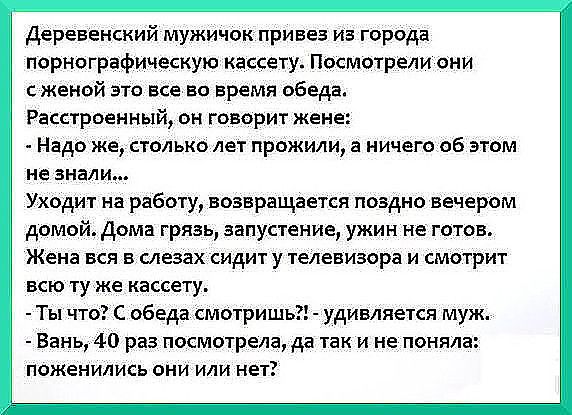 Деревенский мужичок привез из города порнографическую кассету Посмотрели они с женой это все во время обеда Расстроенный он говорит жене Надо же столько лет прожили а ничего об этом не знал И_ Уходит на работу возвращается поздно вечером домой Дома грязь запустение ужин не готов Жена вся в слезах сидит у телевизора и смотрит всю ту же кассету Ты что С обеда смотришь удивляется муж Вань 4 0 раз пос