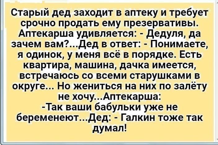Старый дед заходит в аптеку и требует срочно продать ему презервативы Аптекарша удивляется Дедуля да зачем вамдед в ответ Понимаете я одинок у меня всё в порядке Есть квартира машина дачка имеется встречаюсь со всеми старушками в округе Но жениться на них по запёту не хочуАптекарша Так ваши бабульки уже не беременеютдед Галкин тоже так думал