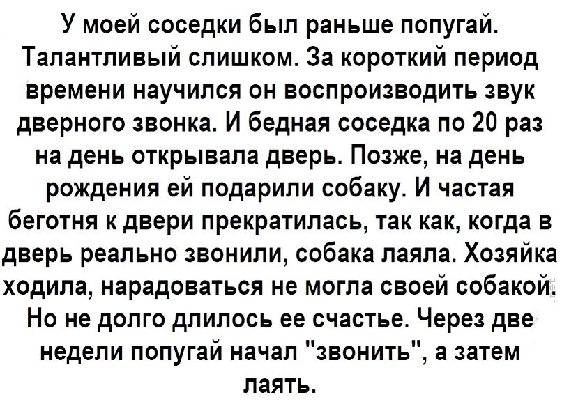 У моей соседки был раньше попугай Талантливый слишком За короткий период времени научился он воспроизводить звук дверного звонка И бедная соседка по 20 раз на день открывала дверь Позже на день рождения ей подарили собаку И частая беготня к двери прекратилась так как когда в дверь реально звонили собака лаяла Хозяйка ходила нарадоваться не могла своей собакой Но не долго длилось ее счастье Через д