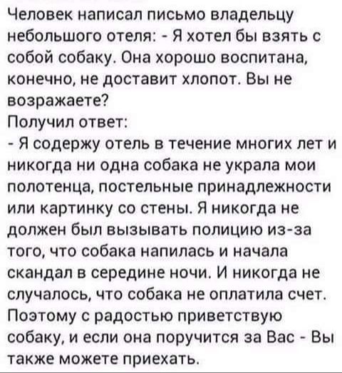 Человек написал письмо владельцу небольшого отеля Я хотел бы взять с собой собаку Она хорошо воспитана конечно не доставит хлопотс Вы не возражаете Получил ответ Я содержу отель в течение многих лет и никогда ни одна собака не украла мои полотенца постельные принадлежности или картинку со стены Я никогда не должен был вызывать полицию из за того что собака напилась и начала скандал в середине ночи