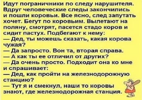 Идут пограничники по следу нарушителя Вдруг человеческие следы закончились и пошли коровьи Все ясно спад запугать хочет Бегу г по коровьим вылетают н поляку смотрят пасется стадо коров и сидит пастух Подбегпют к нему двд ты можешь сказать какая корова чужая да запрет Вон та вторая справа А как ты ее отличии от других да очень просто Подходит виа ко мне и спрашивает дед как пройти на железнодорожну