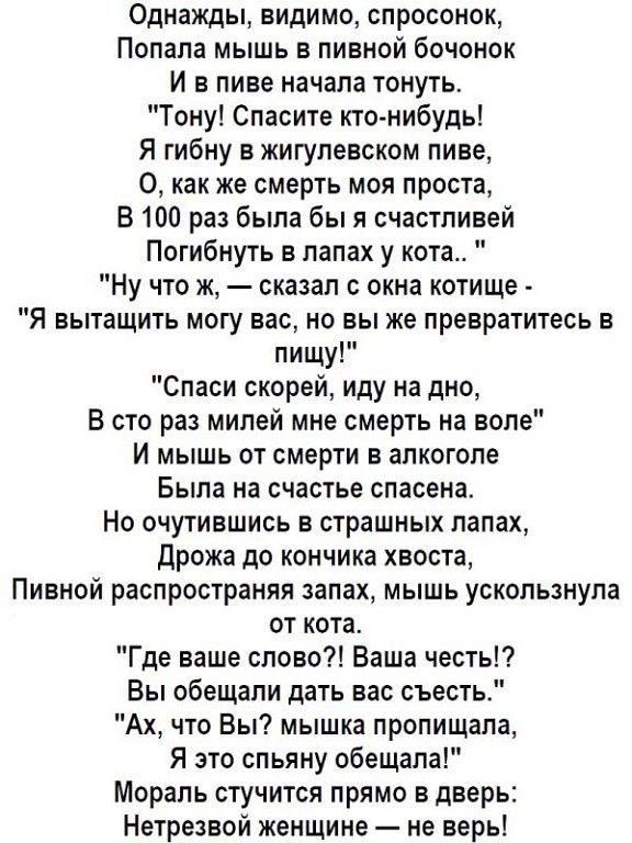 Однажды видимо спросонок Попала мышь в пивной бочонок И в пиве начала тонуть Тону Спасите кто нибудь Я гибну в жигупевском пиве О как же смерть моя проста В 100 раз была бы я счастливей Погибнуть в лапах у кота Ну что ж сказал окна котище Я вытащить могу вас но вы же превратитесь в пищу Спаси скорей иду на дно В сто раз милей мне смерть на воле И мышь от смерти в алкоголе Была на счастье спасена Н