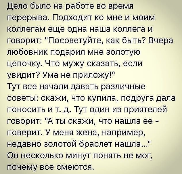 Дело было на работе во время перерыва Подходит ко мне и моим коллегам еще одна наша коллега и говорит Посоветуйте как быть Вчера любовник подарил мне золотую цепочку Что мужу сказать если увидит Ума не приложу Тут все начали давать различные советы скажи что купила подруга дала поносить и т д Тут один из приятелей говорит А ты скажи что нашла ее поверит У меня жена например недавно золотой браслет