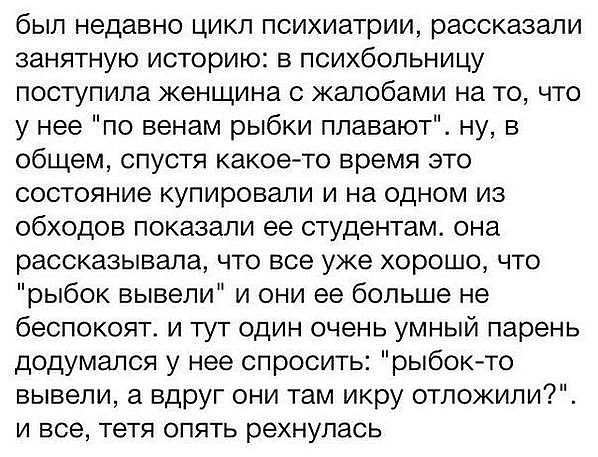 был недавно цикл психиатрии рассказали занятную историю в психбольницу поступила женщина с жалобами на то что у нее по венам рыбки плавают ну в общем спустя какое то время это состояние купировали и на одном из обходов показали ее студентам она рассказывала что все уже хорошо что рыбок вывели и они ее больше не беспокоят и тут один очень умный парень додумался у нее спросить рыбокто вывели а вдруг