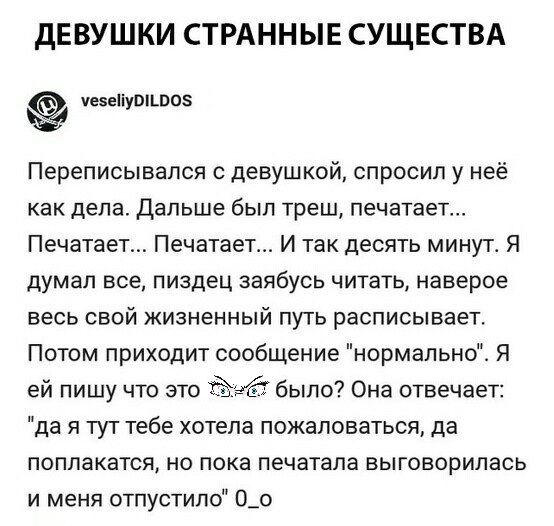 ДЕВУШКИ СТРАННЫЕ СУЩЕСТВА чезеііушшоз Переписывапся с девушкой спросил у неё как дела дальше был треш печатает Печатает Печатает И так десять минут Я думал все пиздец заябусь читать наверое весь свой жизненный путь расписывает Потом приходит сообщение нормально Я ей пишу что это было Она отвечает да я тут тебе хотела пожаловаться да поппакатся но пока печатала выговорилась и меня отпустипо О_о
