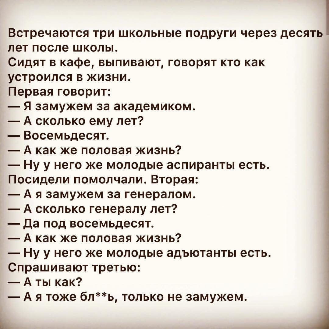 Встречаются три школьные подруги через десять лет после школы Сидят в кафе выпивают говорят кто как устроился в жизни Первая говорит Я замужем за академиком А сколько ему лет Восемьдесят А как же половая жизнь Ну у него же молодые аспиранты есть Посидели помолчали Вторая А я замужем за генералом А сколько генералу лет да под восемьдесят А как же половая жизнь Ну у него же молодые адъютанты есть Сп