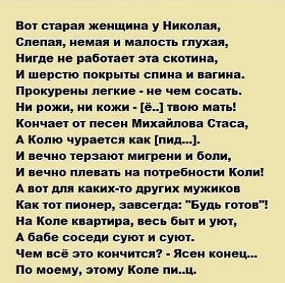Вот старая женщина у Николая слепая немая и малость глухая нигде не ботнет эта скотина И шерст покрыты спина и вагина прокурепы легкие не чем сосате ии рожи ии кожи е1твою мать Кончает от песен Михайлова стаса А иопю чурается как итд и вечно терзают мигрени и бони и вечно плевать на потребности Копи А пот для кяких то другик мужиков Как тот пионер завсегда Будь готов на Копа квартира мы бы и уют А