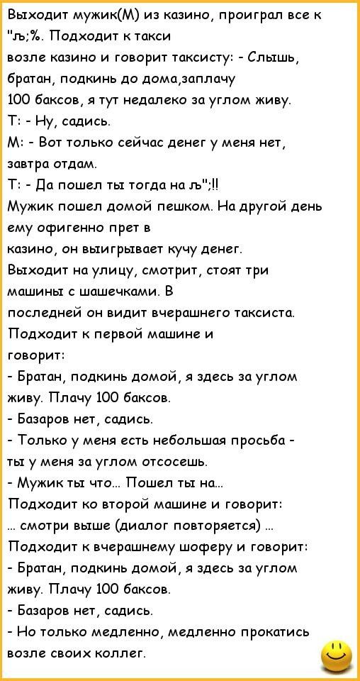 Выходит мужикМ из казино проиграл все к гь Подходит к такси возле казино и говорит таксисту Слышь братан подкинь до домазаплачу 100 баксов я тут недалеко за углом киву Т Ну садись М Вот только сейчас денег у меня нет завтра отдам Т да пошел ты тогда на гь Мужик пошел домой пешком На другой день ему офигенно прет в казино он выигрывает кучу денег Выходит на улицу смотрит стоят три машины с шашечкам