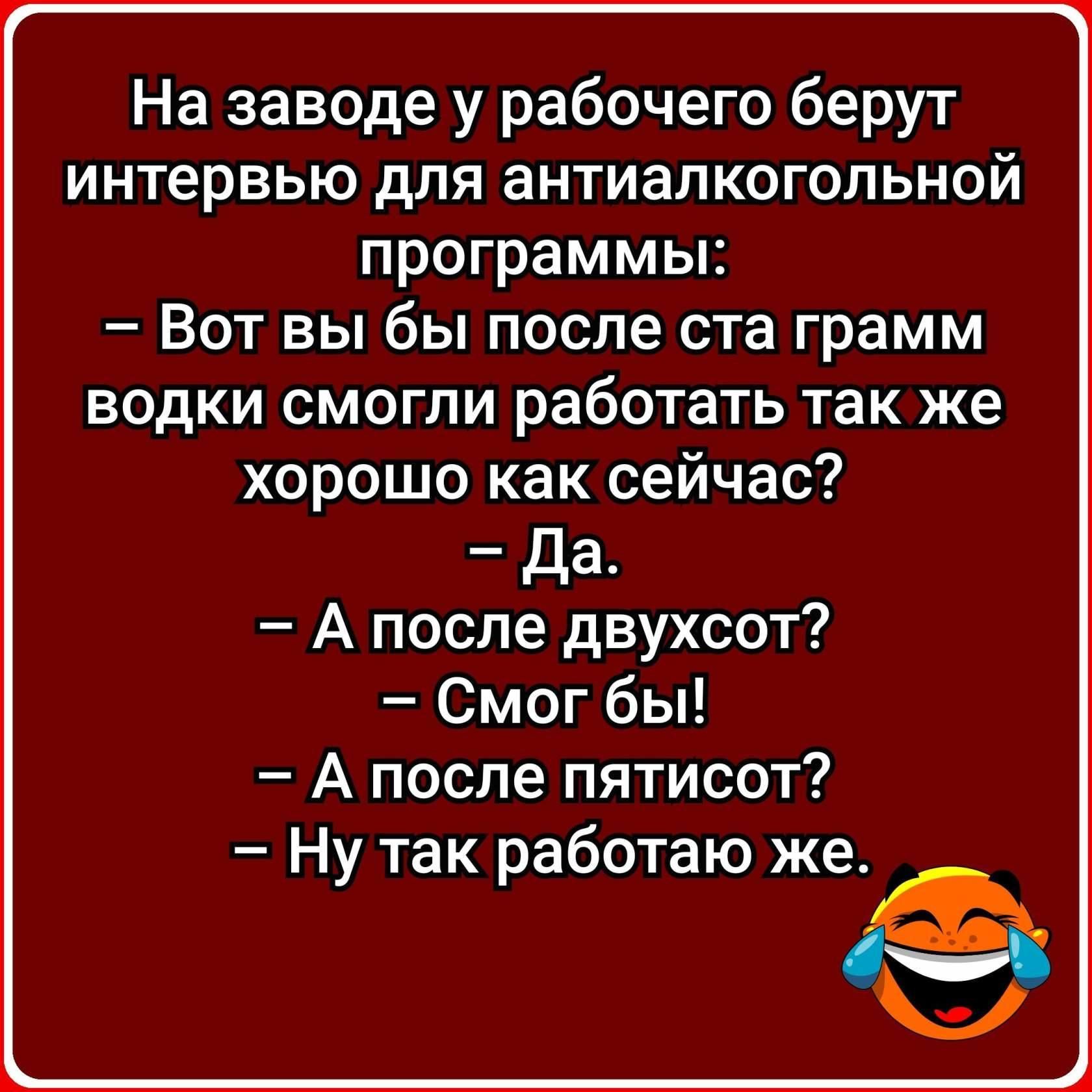 На заводе у рабочего берут интервью для антиалкогольной программы Вот вы бы после ста грамм водки смогли работать так же хорошо как сейчас Да А после двухсот Смог бы А после пятисот Ну так работаю же