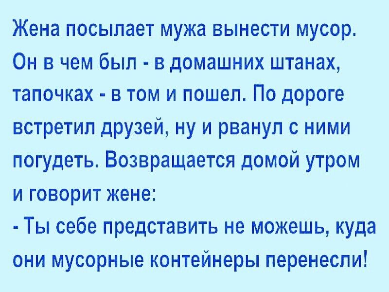 Жена ПОСЫПЭЭТ мужа ВЫНЭСТИ МУСОР Он в чем был в домашних штанах тапочках в том и пошел По дороге встретил дРУзей ну и рванул с ними погудеть Возвращается домой утром и говорит жене Ты себе представить не можешь куда они мусорные контейнеры перенесли