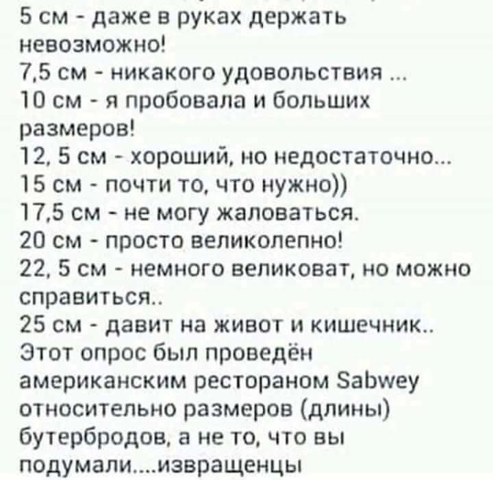 5 см даже в руках держать невозможно 75 см никакого удовольствия 10 см я пробовала и больших размеров 12 5 см хороший но недостаточно 15 см почти то что нужно 175 см не могу жаловаться 20 см просто великолепно 22 5 см немного великоват но можно справиться 25 см давит на живот и кишечник Этот опрос был проведён американским рестораном ЗаЬшеу относительно размеров длины бутербродов а не то что вы по